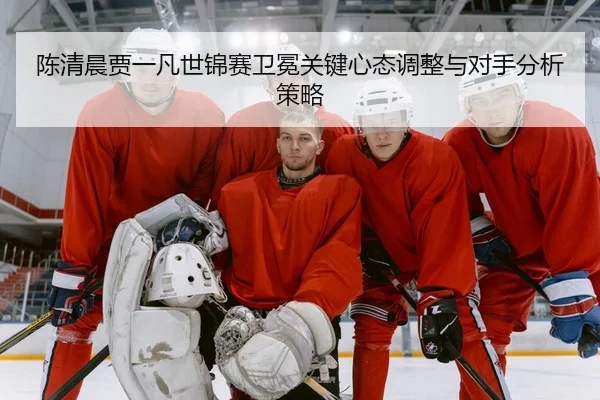 陈清晨贾一凡世锦赛卫冕关键心态调整与对手分析策略